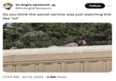 Thomas Matthew Crooks an angry opossum @AnAngryOpossum Follow So you think the secret service was just watching this like "lol" 11:04 AM ⚫ Jul 14, 2024 • 4.8M Views