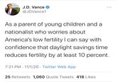 J.D. Vance @JDVance1 As a parent of young children and a nationalist who worries about America's low fertility I can say with confidence that daylight savings time reduces fertility by at least 10 percent. 7:21 PM 11/1/20 Twitter Web App 25 Retweets 1,060 Quote Tweets 418 Likes