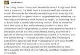 prokopetz The thing that's funny and relatable about Luigi isn't that he's a coward, it's that he's a coward with no sense of scale. He reacts to literally everything with exactly the same level of oh-gee-l-dunno apprehension, whether it's hearing a noise in a dark house at night, or coming face to face with a world-devouring horror. This is more or less the root of his self-esteem problems; he's the universe's second-greatest warrior and doesn't realise it because as far as he's concerned, being scared of a spider in the bathroom and being scared of Cthulhu are the same thing - he just totally lacks the necessary context to appreciate that managing to grit your teeth and deal with the second one is any sort of achievement. It's all spiders in the bathroom to him. He's equally terrified of everything, and that makes him invincible.