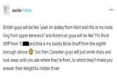 auckie Follow British guys will be like 'yeah im dobby from Kent and this is my mate Gog from upper kenswick' and American guys will be like 'I'm Rock Stiff from Tu and this is my buddy Brick Snuff from the eighth borough yknow ②' but then Canadian guys will just smile shyly and look away until you ask where they're from, to which they'll make you answer their delightful riddles three
