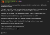 baddywronglegs 31m ago You pick up the menu at the restaurant. All it contains is a QR code and instructions. "Simply scan QR code to download our app and point your phone at this page through our app for an AR view of our menu!" You get up to leave. The door won't open. There's a sign next to it. "Display your receipt in our app to the scanner to exit." You go to the bar to talk to a human. There is no-one there. A sign says "Need help? Just click the Help button in our app." Relenting, you scan the QR code. "Not compatible with your device." #This Putrid Modern H Blaze