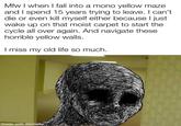 Mfw I when I fall into a mono yellow maze and I spend 15 years trying to leave. I can't. die or even kill myself either because I just wake up on that moist carpet to start the cycle all over again. And navigate these horrible yellow walls. I miss my old life so much. made with mematic