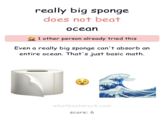 really big sponge does not beat ocean 1 other person already tried this Even a really big sponge can't absorb an entire ocean. That's just basic math. whatbeatsrock.com score: 6
