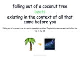 falling out of a coconut tree beats existing in the context of all that came before you Falling out of a coconut tree is a pretty immediate problem. Existential crises can wait until after the trip to the ER! T whatbeatsrock.com