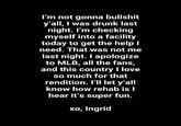 I'm not gonna b------- y'all, I was drunk last night. I'm checking myself into a facility today to get the help I need. That was not me last night. I apologize to MLB, all the fans, and this country I love so much for that rendition. I'll let y'all know how rehab is I hear it's super fun. xo, Ingrid