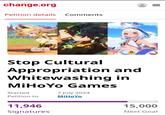 change.org Petition details Comments Stop Cultural Appropriation and Whitewashing in MiHoYo Games Started Petition to 7 July 2024 MiHoYo 11,946 Signatures = 15,000 Next Goal