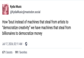 Kydia Music @KydiaMusic@mastodon.social How 'bout instead of machines that steal from artists to "democratize creativity" we have machines that steal from billionaires to democratize money Jul 17, 2024, 02:11 AM · 671 boosts 991 favorites