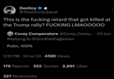 Destiny @TheOmniLiberal This is the f------ retard that got killed at the Trump rally? F------ LMAOOOOO • Corey Comperatore @Corey_Comp... 03 Jun Replying to @GuntherEagleman Putin, 100% 2:51 PM 14 Jul 24 · 458K Views • • 176 Reposts 322 Quotes 2,861 Likes 327 Bookmarks