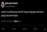 golden gate theophite @revhowardarson vance is in a twitter group chat with 16-year-old groypers and we are going to see some receipts 3:27 PM Jul 15, 2024 295.4K Views • 32 32 515 8.7K ☐ 375 ↑ <]