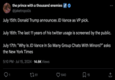 the prince with a thousand enemies σ @jaketropolis July 15th: Donald Trump announces JD Vance as VP pick. July 16th: The last 11 years of his twitter usage is screened by the public. July 17th: "Why Is JD Vance In So Many Group Chats With Minors?" asks the New York Times 5:10 PM Jul 15, 2024 14.6K Views 1 1761 640 ☐ 15 ↑ <]