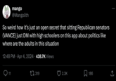 mango @Mangolith So weird how it's just an open secret that sitting Republican senators (VANCE) just DM with high schoolers on this app about politics like where are the adults in this situation 12:48 PM Apr 4, 2024 438.7K Views 11 319 2.3K ☐ 186 ]