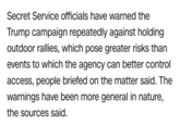 Secret Service officials have warned the Trump campaign repeatedly against holding outdoor rallies, which pose greater risks than events to which the agency can better control access, people briefed on the matter said. The warnings have been more general in nature, the sources said.