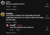 Laylay What are septum arms?? 2d ago Reply 6863 View 44 replies lilyXXXXX THE SEARCH BEING SEPTUM ARMS BECAUSE SOMEONE BROUGHT UP PEOPLE WITH SEPTUMS, 58.6K I'M ROLLING 2d ago Reply Kobe™. Creator Yeah they glitched the search ai 1h ago View 112 more Reply 160