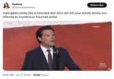 Sydney @sydneyelainexo Subscribe ... matt gaetz looks like a haunted doll who will kill your whole family (no offense to murderous haunted dolls) 8:58 PM Jul 17, 2024 47.3K Views LIVE RNC 2024 AP