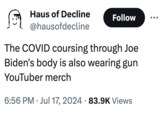 ༼ཀེ Haus of Decline @hausofdecline Follow The COVID coursing through Joe Biden's body is also wearing gun YouTuber merch 6:56 PM Jul 17, 2024 83.9K Views