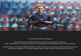 80 Viewer discretion advised. This episode contains scenes of fictional political violence. Any similarities to recent events are completely coincidental and unintentional. Prime Video, Amazon MGM Studios, Sony Pictures Television and the producers of The Boys oppose, in the strongest terms, real-world violence of any kind.