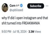 Corn✩* @upblissed Subscribe why tf did i open instagram and that s--- turned into FREAKMANIA 9:50 PM Jul 18, 2024 3.3M Views