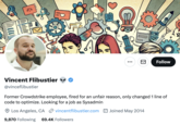 A ... Follow Vincent Flibustier @vinceflibustier Former Crowdstrike employee, fired for an unfair reason, only changed 1 line of code to optimize. Looking for a job as Sysadmin Los Angeles, CA ②vincentflibustier.com 9,870 Following 69.4K Followers Joined May 2014