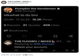 THE FLOOR!!! / MOSS @THEREALSPIDEY2D Pumpkin the Gentlemen @Mr_PumpG idkwhat to do bro 22:08.17 Jul 24 · 16.2K Views • 3 Reposts 21 Quotes 408 Likes 27 Bookmarks THE FLOOR!!! / MOSS @T... ·4s: Replying to @Mr_PumpG Delete your account. 山 • 5:36 PM ⚫ Jul 17, 2024 3.4M Views