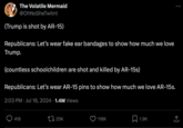 The Volatile Mermaid @OhNoSheTwitnt (Trump is shot by AR-15) Republicans: Let's wear fake ear bandages to show how much we love Trump. (countless schoolchildren are shot and killed by AR-15s) Republicans: Let's wear AR-15 pins to show how much we love AR-15s. 2:03 PM Jul 18, 2024 1.4M Views • 418 25K 118K 1.9K ]