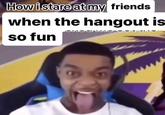 How i stare at my friends when the hangout is so fun