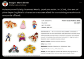 Supper Mario Broth @MarioBrothBlog Poisonous officially licensed Mario products exist. In 2008, this set of pins depicting Mario characters was recalled for containing unsafe toxic amounts of lead. FOR IMMEDIATE Firm's Recall Hotline: (800) RELEASE 431-0971 April 29, 2008 Release #08-257 Source: cpsc.gov/Recalls/2008/nintendo-recalls-lapel-pins-due-to-risk-of-lead-exposure WASHINGTON, D.C. - The U.S. Consumer Product Safety Commission, in cooperation with the firm named below, today announced a voluntary recall of the following consumer product. Consumers should stop using recalled products immediately unless otherwise instructed. It is illegal to resell or attempt to resell a recalled consumer product. Name of Product: Character-themed lapel pins Units: About 71,000 Distributor: Nintendo of America Inc., of Redmond, Wash. Importer: Pro Source Inc., of Troutdale, Ore. Hazard: The metal lapel pin contains high levels of lead. Lead is toxic if ingested by young children and can cause adverse health effects.
