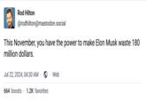 Rod Hilton @rodhilton@mastodon.social This November, you have the power to make Elon Musk waste 180 million dollars. Jul 22, 2024, 04:30 AM ⚫ Web 664 boosts 1.2K favorites