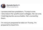 Kamala Harris @KamalaHarris I prosecuted sex predators. Trump is one. I shut down for-profit scam colleges. He ran one. I held big banks accountable. He's owned by them. I'm not just prepared to take on Trump, I'm prepared to beat him.