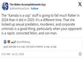 46 The Biden Accomplishments Guy @What46HasDone. Follow X The "Kamala is a cop" stuff is going to fall much flatter in 2024 than it did in 2020. It's a different time. That she locked up sexual predators, murderers, and corporate criminals is a good thing, particularly when your opponent is a r-----, convicted felon, and con man. jul @vol08dawg guys kamala is a cop, not just a meme. a cop. a cop. 8:35 AM - Jul 22, 2024