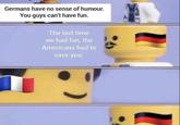Germans have no sense of humour. You guys can't have fun. The last time we had fun, the Americans had to save you.