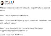 KEEM @KEEMSTAR MrBeast connected me directly to Lava the alleged Kris Tyson groomed victim. Lava "I was NOT groomed by Kris Tyson. Lava “I did not meet Kris Tyson by myself I meet Kris & the MrBeast crew with my family present " Lava " I ran a discord with Kris Tyson when I was 13 and edgy inappropriate jokes were said that's it " 2:22 PM - Jul 22, 2024 193.9K Views