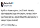 Rep. Jack Kimble @RepJackKimble Republicans who are complaining about JD Vance's wife need to understand the simple way of life he came from. According to Hillbilly Elegy, his prom date was a latex glove between two couch cushions. He has upped his game considerably 4:27 PM Jul 21, 2024 5,596 Views