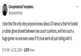 Conspiratorial Templates @mynamehear I love that the only story anyone knows about JD Vance is that he f----- a rubber glove shoved between two couch cushions, and he's such a huge gomer no one even cares if it's true we're all just rolling with it. 9:12 AM ⚫ Jul 22, 2024 2,875 Views