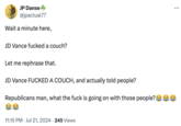 JP Danse @jpactual77 Wait a minute here, JD Vance f----- a couch? Let me rephrase that. JD Vance F----- A COUCH, and actually told people? Republicans man, what the f--- is going on with those people? 11:15 PM ⚫ Jul 21, 2024 245 Views