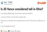Ohio Join Posted by [deleted]. reddit Is JD Vance considered tall in Ohio? I was reading Hillbilly Elegy, where JD Vance describes himself as "I was one of them: I am a tall, white, straight male." Being curious, I checked online and apparently he's only 5'7 which seems...awfully short to me? Is this an Appalachian thing? 575 upvotes Comment Copy link