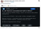 sleepiest girl in the whole wide world @v_dcknz Follow LMAOOOOOO g**** @team_chao r/Ohio 12 days ago kuailezouyun Join Is JD Vance considered tall in Ohio? I was reading Hillbilly Elegy, where JD Vance describes himself as "I was one of them: I am a tall, white, straight male." Being curious, I checked online and apparently he's only 5'7 which seems...awfully short to me? Is this an Appalachian thing? 478 7:28 PM - Jul 15, 2024 563 X