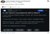 James Frankie Thomas (of IDLEWILD) @james_f_thomas. Follow is he...you know...tall in Ohio g**** @team_chao r/Ohio 12 days ago kuailezouyun Join Is JD Vance considered tall in Ohio? I was reading Hillbilly Elegy, where JD Vance describes himself as "I was one of them: I am a tall, white, straight male." Being curious, I checked online and apparently he's only 5'7 which seems...awfully short to me? Is this an Appalachian thing? 478 10:11 PM - Jul 15, 2024 563 X