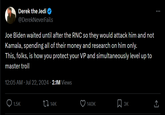 Derek the Jedi @Derek NeverFails Joe Biden waited until after the RNC so they would attack him and not Kamala, spending all of their money and research on him only. This, folks, is how you protect your VP and simultaneously level up to master troll 12:05 AM. Jul 22, 2024 2.1M Views 1.5K t↓ 14K 140K 3K ↑