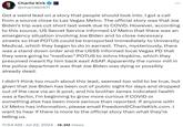 Charlie Kirk @charliekirk11 Com Got a weird lead on a story that people should look into. I got a call from a source close to Las Vegas Metro. The official story was that Joe Biden's trip was cut short last week due to COVID. However, according to this source, US Secret Service informed LV Metro that there was an emergency situation involving Joe Biden and to close necessary streets so that POTUS could be transported immediately to University Medical, which they began to do in earnest. Then, mysteriously, there was a stand down order and the USSS informed local Vegas PD that they were going to "medivac" POTUS to Johns Hopkins, which they presumed meant fly him back east ASAP. Apparently the rumor mill in the police department was that Joe Biden was dying or possibly already dead. I didn't think too much about this lead, seemed too wild to be true, but given that Joe Biden has been out of public sight for days and dropped out of the race via an X post, and his brother James indicated health was a factor, I'm beginning to grow more curious if COVID or something else has been more serious than reported. If anyone with LV Metro has information, please email Freedom@CharlieKirk.com. I want to hear if there is more to the official story than what they're telling us. 11:54 AM ⚫ Jul 22, 2024 · 16.3M Views