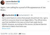 Lauren Boebert @laurenboebert Again, I am calling for a proof of life appearance of Joe Biden. Charlie Kirk @charliekirk11.9h Got a weird lead on a story that people should look into. I got a call from a source close to Las Vegas Metro. The official story was that Joe Biden's trip was cut short last week due to COVID. However, according to this source, US Secret Service informed LV Metro that there was Show more • . 12:23 PM Jul 22, 2024 2M Views ...