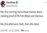 Hard Pass @HardPass4 Me, this morning: ha ha these memes about needing proof of life from Biden are hilarious. Me, this afternoon: Yeah, that mfer dead. 3:54 PM Jul 22, 2024 77K Views