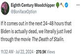 Eighth Century Woodchipper @BonifaceOption If it comes out in the next 24-48 hours that Biden is actually dead, we literally just lived through the movie The Death of Stalin. 11:32 AM ⚫ Jul 22, 2024 270.5K Views . • ...