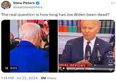 ... Stew Peters @realstewpeters The real question is how long has Joe Biden been dead? II 0:01 HATS InShOt H TikTok rigne de optics1 Wa 4,584 ONAL REPORT 409 rightside_optics3 Follow 1:19 PM Jul 22, 2024 · 3M Views •