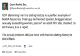 Qasim Rashid, Esq. @QasimRashid@mastodon.social GOP slamming Harris's dating history is a perfect example of MAGA hypocrisy. Their guy befriended Epstein, bragged about sexually assaulting women, paid off an adult film star, cheated on all 3 wives, & is a r-----. The actual problem MAGAS have with Harris's dating history is she's Black. Jul 23, 2024, 03:50 AM 234 boosts 361 favorites Web
