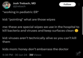 Josh Trebach, MD @jtrebach *working in pediatric ER* kid: *pointing* what are those wipes Follow me: these are special wipes we use in the hospital to kill bacteria and viruses and keep surfaces clean ☺ kid: viruses aren't technically alive so you can't kill them kids mom: honey don't embarrass the doctor 9:38 PM - 30 Jun 24⚫ 3M Views