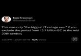 Tom Freeman @SnoozeInBrief This was only "the biggest IT outage ever" if you exclude the period from 13.7 billion BC to the mid 20th century 3:03 PM - 2024-07-19 62K Views