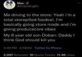 Max @ImSmilingRn Me driving to the store: Yeah i'm a total storepilled foodcel. I'm basically going store mode and i'm giving producecore vibes My 8 year old son Doban: Daddy I think God should kill you 5:09 PM - 2/18/22 Twitter for iPhone 2,057 Retweets 31 Quote Tweets 11.4K Likes