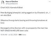 Haus of Decline @hausofdecline Charli XCX: Kamala IS Brat Pete Buttigieg (sheepish, being egged on by Chasten): uh... I am also Brat (Massive throng starts booing and throwing tomatoes at him) Deranged online Zoomer with no prospects: the man has NOT ONCE IN HIS LIFE been Julia 10:16 AM Jul 22, 2024 · 99K Views •