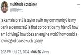 multitude container @lllliatttt is kamala brat? is taylor swift my community? is my bank a democrat? is that corporation my friend? how am i driving? how does an engine work? how could a loving god cause such agony 2:36 PM Jul 22, 2024 606.5K Views