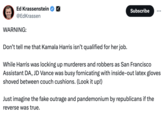 Ed Krassenstein @EdKrassen WARNING: Don't tell me that Kamala Harris isn't qualified for her job. Subscribe While Harris was locking up murderers and robbers as San Francisco Assistant DA, JD Vance was busy fornicating with inside-out latex gloves shoved between couch cushions. (Look it up!) Just imagine the fake outrage and pandemonium by republicans if the reverse was true.